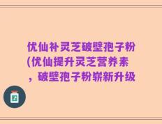 优仙补灵芝破壁孢子粉(优仙提升灵芝营养素，破壁孢子粉崭新升级