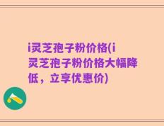 i灵芝孢子粉价格(i灵芝孢子粉价格大幅降低，立享优惠价)