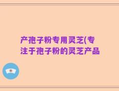 产孢子粉专用灵芝(专注于孢子粉的灵芝产品