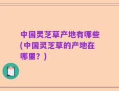 中国灵芝草产地有哪些(中国灵芝草的产地在哪里？)