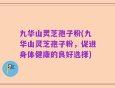 九华山灵芝孢子粉(九华山灵芝孢子粉，促进身体健康的良好选择)