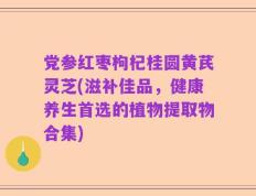 党参红枣枸杞桂圆黄芪灵芝(滋补佳品，健康养生首选的植物提取物合集)