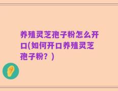 养殖灵芝孢子粉怎么开口(如何开口养殖灵芝孢子粉？)