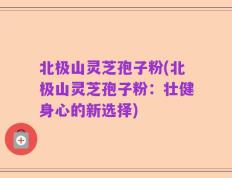 北极山灵芝孢子粉(北极山灵芝孢子粉：壮健身心的新选择)