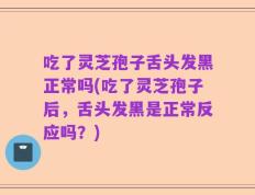 吃了灵芝孢子舌头发黑正常吗(吃了灵芝孢子后，舌头发黑是正常反应吗？)