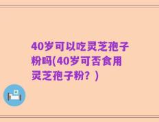 40岁可以吃灵芝孢子粉吗(40岁可否食用灵芝孢子粉？)