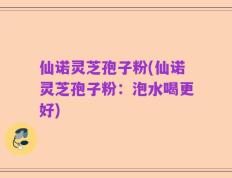 仙诺灵芝孢子粉(仙诺灵芝孢子粉：泡水喝更好)