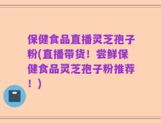 保健食品直播灵芝孢子粉(直播带货！尝鲜保健食品灵芝孢子粉推荐！)