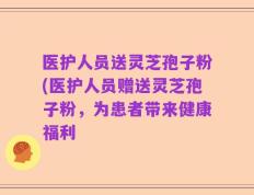 医护人员送灵芝孢子粉(医护人员赠送灵芝孢子粉，为患者带来健康福利