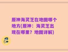 原神海灵芝在地图哪个地方(原神：海灵芝出现在哪里？地图详解)