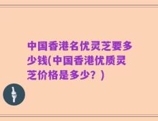 中国香港名优灵芝要多少钱(中国香港优质灵芝价格是多少？)