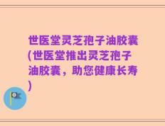世医堂灵芝孢子油胶囊(世医堂推出灵芝孢子油胶囊，助您健康长寿)