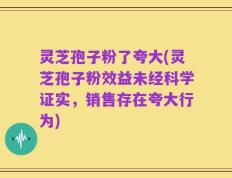 灵芝孢子粉了夸大(灵芝孢子粉效益未经科学证实，销售存在夸大行为)