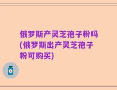 俄罗斯产灵芝孢子粉吗(俄罗斯出产灵芝孢子粉可购买)