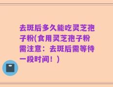 去斑后多久能吃灵芝孢子粉(食用灵芝孢子粉需注意：去斑后需等待一段时间！)