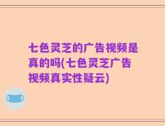 七色灵芝的广告视频是真的吗(七色灵芝广告视频真实性疑云)