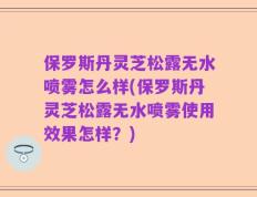 保罗斯丹灵芝松露无水喷雾怎么样(保罗斯丹灵芝松露无水喷雾使用效果怎样？)