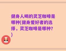 健身人喝的灵芝咖啡是哪种(健身爱好者的选择，灵芝咖啡是哪种？)