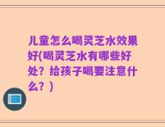 儿童怎么喝灵芝水效果好(喝灵芝水有哪些好处？给孩子喝要注意什么？)