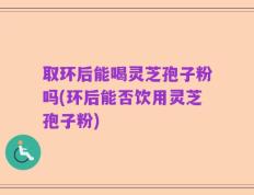取环后能喝灵芝孢子粉吗(环后能否饮用灵芝孢子粉)