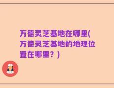 万德灵芝基地在哪里(万德灵芝基地的地理位置在哪里？)