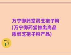 万宁御药堂灵芝孢子粉(万宁御药堂推出高品质灵芝孢子粉产品)