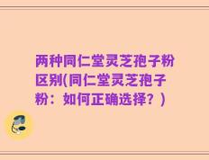 两种同仁堂灵芝孢子粉区别(同仁堂灵芝孢子粉：如何正确选择？)