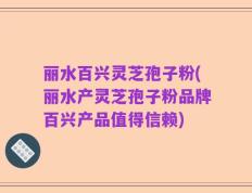 丽水百兴灵芝孢子粉(丽水产灵芝孢子粉品牌百兴产品值得信赖)