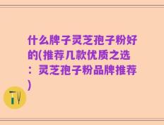 什么牌子灵芝孢子粉好的(推荐几款优质之选：灵芝孢子粉品牌推荐)