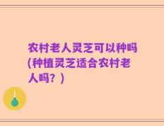 农村老人灵芝可以种吗(种植灵芝适合农村老人吗？)