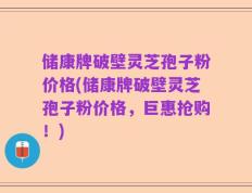 储康牌破壁灵芝孢子粉价格(储康牌破壁灵芝孢子粉价格，巨惠抢购！)