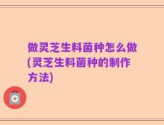 做灵芝生料菌种怎么做(灵芝生料菌种的制作方法)