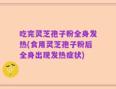 吃完灵芝孢子粉全身发热(食用灵芝孢子粉后全身出现发热症状)