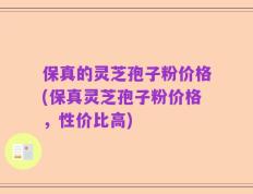 保真的灵芝孢子粉价格(保真灵芝孢子粉价格，性价比高)
