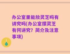 办公室里能放灵芝吗有讲究吗(办公室摆灵芝有何讲究？简介及注意事项)