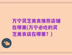 万宁灵芝美食推荐店铺在哪里(万宁必吃的灵芝美食店在哪里？)