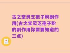 古之堂灵芝孢子粉副作用(古之堂灵芝孢子粉的副作用你需要知道的三点)