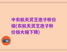 中农航天灵芝孢子粉价格(农航天灵芝孢子粉价格大幅下降)