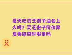 夏天吃灵芝孢子油会上火吗？灵芝孢子粉和胃复春能同时服用吗