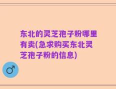 东北的灵芝孢子粉哪里有卖(急求购买东北灵芝孢子粉的信息)