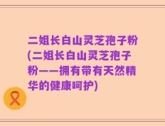 二姐长白山灵芝孢子粉(二姐长白山灵芝孢子粉——拥有带有天然精华的健康呵护)