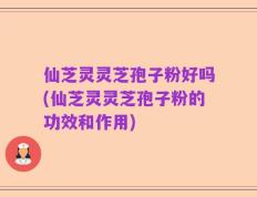 仙芝灵灵芝孢子粉好吗(仙芝灵灵芝孢子粉的功效和作用)