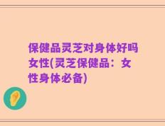 保健品灵芝对身体好吗女性(灵芝保健品：女性身体必备)