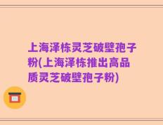 上海泽栋灵芝破壁孢子粉(上海泽栋推出高品质灵芝破壁孢子粉)