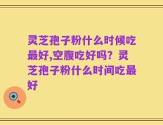灵芝孢子粉什么时候吃最好,空腹吃好吗？灵芝孢子粉什么时间吃最好