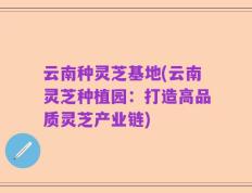 云南种灵芝基地(云南灵芝种植园：打造高品质灵芝产业链)