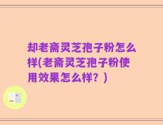 却老斋灵芝孢子粉怎么样(老斋灵芝孢子粉使用效果怎么样？)