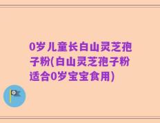 0岁儿童长白山灵芝孢子粉(白山灵芝孢子粉适合0岁宝宝食用)