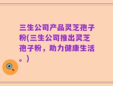 三生公司产品灵芝孢子粉(三生公司推出灵芝孢子粉，助力健康生活。)