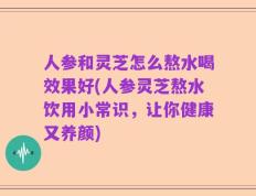人参和灵芝怎么熬水喝效果好(人参灵芝熬水饮用小常识，让你健康又养颜)